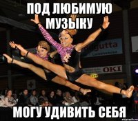 под любимую музыку могу удивить себя