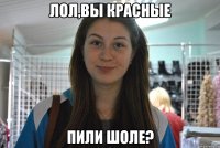 лол,вы красные пили шоле?
