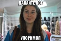 давайте все упоримся