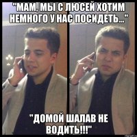 "мам, мы с люсей хотим немного у нас посидеть..." "домой шалав не водить!!!"