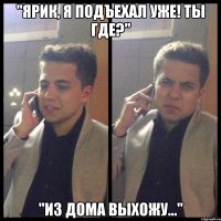 "ярик, я подъехал уже! ты где?" "из дома выхожу..."