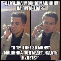 "девушка, можно машинку на пугачева?" "в течение 30 минут машинка подъедет. ждать будете?"