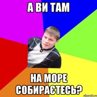 а ви там на море собираєтесь?