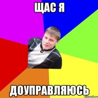 щас я доуправляюсь