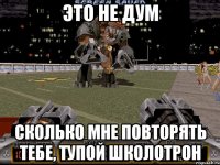 это не дум сколько мне повторять тебе, тупой школотрон