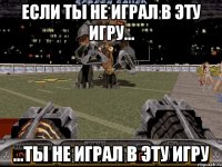 если ты не играл в эту игру... ...ты не играл в эту игру