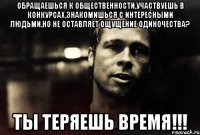 обращаешься к общественности,участвуешь в конкурсах,знакомишься с интересными людьми,но не оставляет ощущение одиночества? ты теряешь время!!!