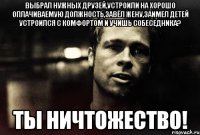 выбрал нужных друзей,устроили на хорошо оплачиваемую должность,завёл жену,заимел детей устроился с комфортом и учишь собеседника? ты ничтожество!