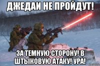 джедаи не пройдут! за темную сторону! в штыковую атаку! ура!
