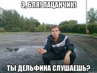 э, бля! пацанчик! ты дельфина слушаешь?