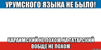 урумского языка не было! караимский не похож на татарский вобще не похож