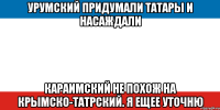 урумский придумали татары и насаждали караимский не похож на крымско-татрский. я ещее уточню