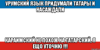 урумский язык придумали татары и насаждали караимский не похож на татарский, я ещо уточню !!!