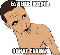 будешь ждать обида ебаная