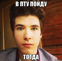 в пту пойду тогда
