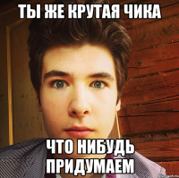 ты же крутая чика что нибудь придумаем