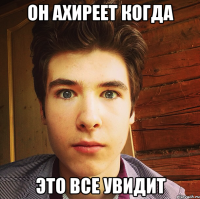 он ахиреет когда это все увидит
