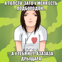 а толста, зато у меня есть подбородок... ...а у тебя нет! азазаза дрыщара