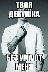 твоя девушка без ума от меня