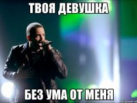 твоя девушка без ума от меня