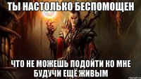 ты настолько беспомощен что не можешь подойти ко мне будучи ещё живым