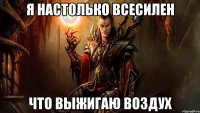 я настолько всесилен что выжигаю воздух