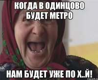когда в одинцово будет метро нам будет уже по х..й!