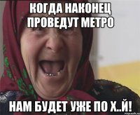 когда наконец проведут метро нам будет уже по х..й!