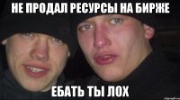 не продал ресурсы на бирже ебать ты лох
