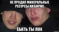 не продал минеральные ресурсы на бирже ебать ты лох