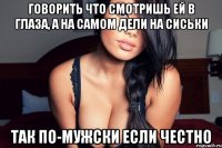 говорить что смотришь ей в глаза, а на самом дели на сиськи так по-мужски если честно