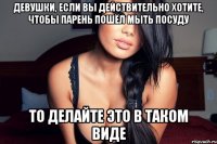 девушки, если вы действительно хотите, чтобы парень пошёл мыть посуду то делайте это в таком виде