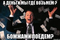 а деньги мы где возьмем ? бомжами поедем?