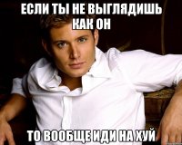 если ты не выглядишь как он то вообще иди на хуй