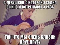 с девушкой, с которой я ходил в кино, я встречался 3 раза так что мы очень близки друг другу