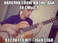 наполни свою жизнь, дай ей смысл а если его нет – убей себя