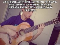хочу писать, хочу читать, хочу играть на гитарке, хочу готовить, хочу обниматься, хочу целоваться, хочу гулять, хочу петь, хочу танцевать 