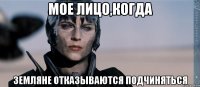 мое лицо,когда земляне отказываются подчиняться