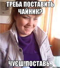 треба поставить чайник? чуєш!поставь..