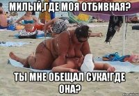 милый,где моя отбивная? ты мне обещал сука!где она?