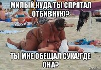 милый,куда ты спрятал отбивную? ты мне обещал сука!где она?