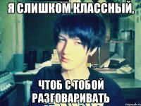 я слишком классный, чтоб с тобой разговаривать