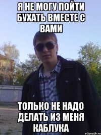 я не могу пойти бухать вместе с вами только не надо делать из меня каблука