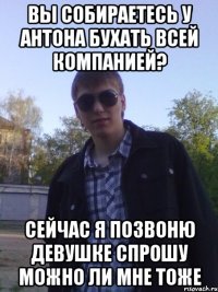 вы собираетесь у антона бухать всей компанией? сейчас я позвоню девушке спрошу можно ли мне тоже