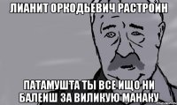 лианит оркодьевич растроин патамушта ты все ищо ни балеиш за виликую манаку