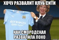 хочу развалит клуб сити как смородская развалила локо