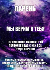 парень мы верим в тебя ты сможешь написать ей первой и у вас с ней всё будет хорошо Хотя ты чё ебанулся? ты парень, какого хуя ты будешь первый писать. Ненене, жди пока она напишет