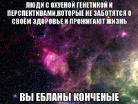 люди с охуеной генетикой и перспективами,которые не заботятся о своём здоровье и прожигают жизнь вы ебланы конченые