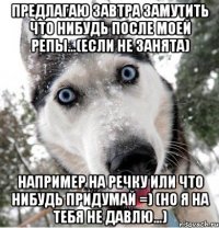 предлагаю завтра замутить что нибудь после моей репы...(если не занята) например на речку или что нибудь придумай =) (но я на тебя не давлю...)
