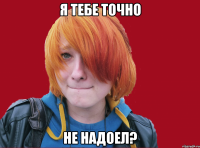 я тебе точно не надоел?